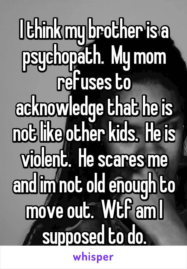 I think my brother is a psychopath.  My mom refuses to acknowledge that he is not like other kids.  He is violent.  He scares me and im not old enough to move out.  Wtf am I supposed to do.