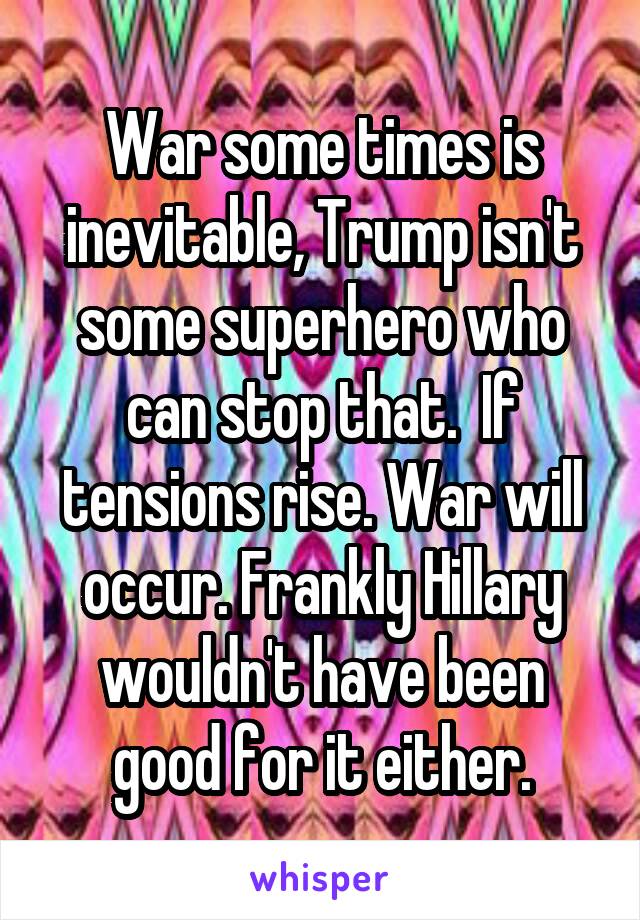 War some times is inevitable, Trump isn't some superhero who can stop that.  If tensions rise. War will occur. Frankly Hillary wouldn't have been good for it either.