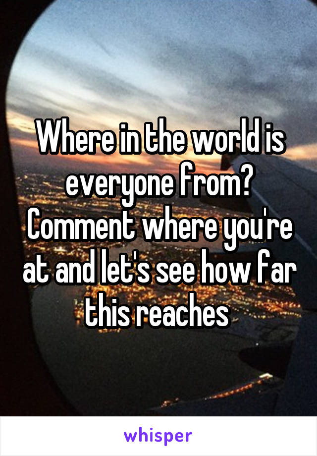 Where in the world is everyone from? Comment where you're at and let's see how far this reaches 