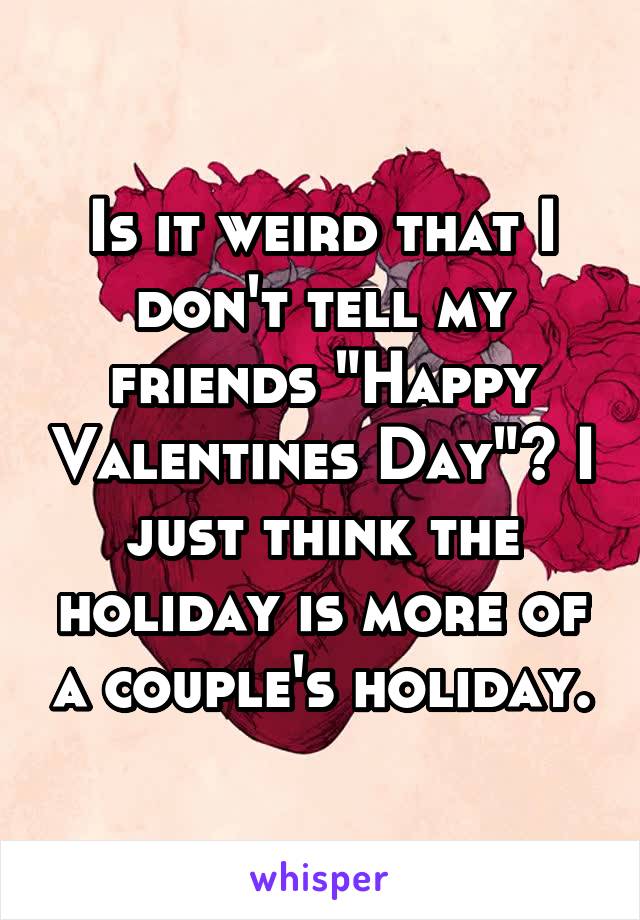 Is it weird that I don't tell my friends "Happy Valentines Day"? I just think the holiday is more of a couple's holiday.