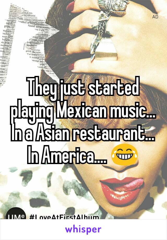 They just started playing Mexican music... In a Asian restaurant... In America.... 😂