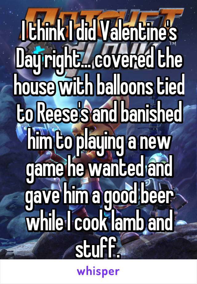 I think I did Valentine's Day right... covered the house with balloons tied to Reese's and banished him to playing a new game he wanted and gave him a good beer while I cook lamb and stuff. 