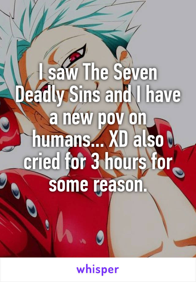 I saw The Seven Deadly Sins and I have a new pov on humans... XD also cried for 3 hours for some reason.
