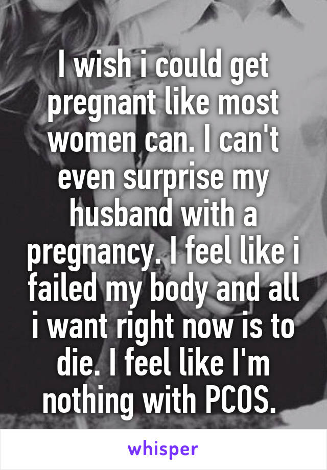 I wish i could get pregnant like most women can. I can't even surprise my husband with a pregnancy. I feel like i failed my body and all i want right now is to die. I feel like I'm nothing with PCOS. 