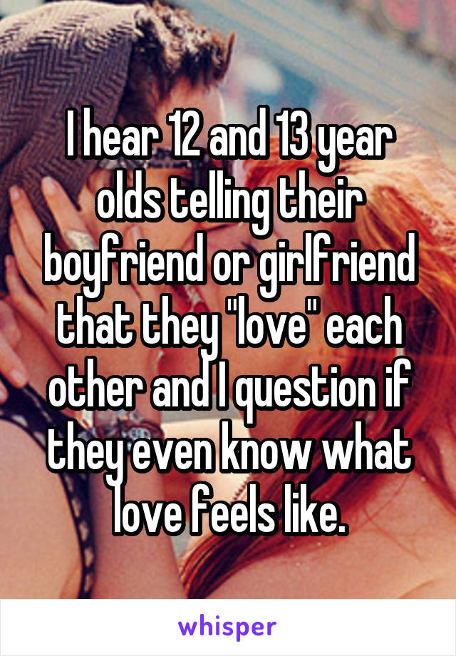 I hear 12 and 13 year olds telling their boyfriend or girlfriend that they "love" each other and I question if they even know what love feels like.