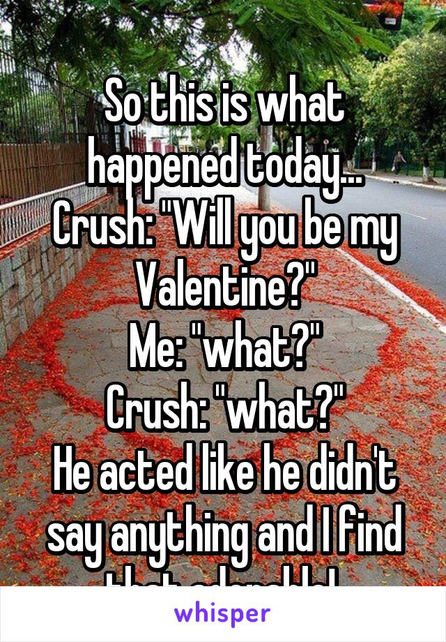 
So this is what happened today...
Crush: "Will you be my Valentine?"
Me: "what?"
Crush: "what?"
He acted like he didn't say anything and I find that adorable! 