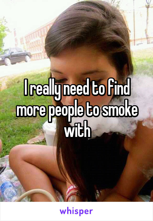 I really need to find more people to smoke with