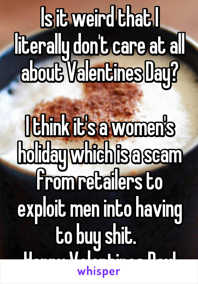 Is it weird that I literally don't care at all about Valentines Day?

I think it's a women's holiday which is a scam from retailers to exploit men into having to buy shit.  
Happy Valentines Day!