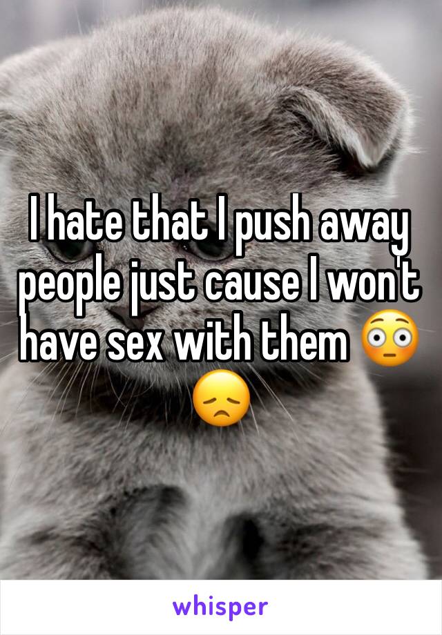 I hate that I push away people just cause I won't have sex with them 😳😞