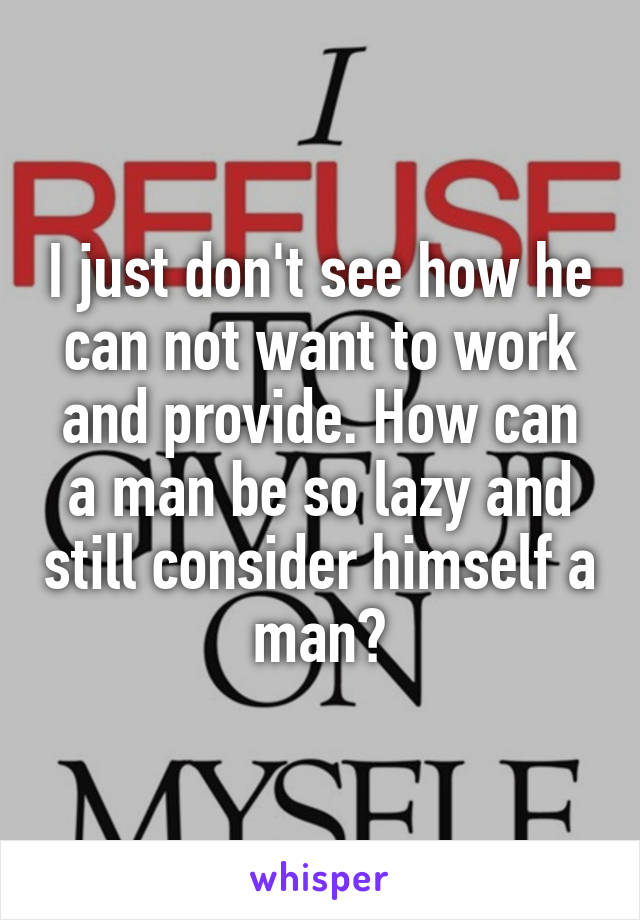 I just don't see how he can not want to work and provide. How can a man be so lazy and still consider himself a man?