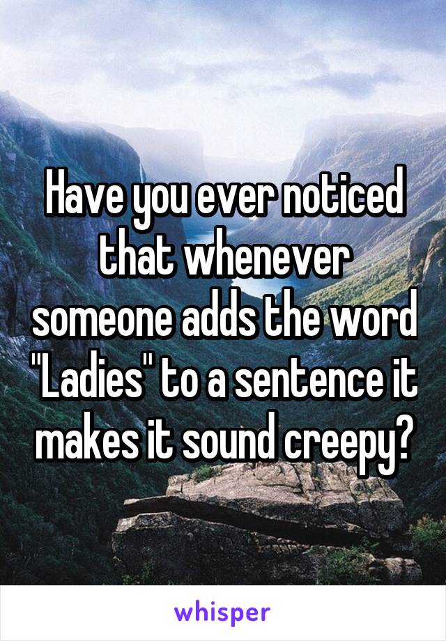 Have you ever noticed that whenever someone adds the word "Ladies" to a sentence it makes it sound creepy?