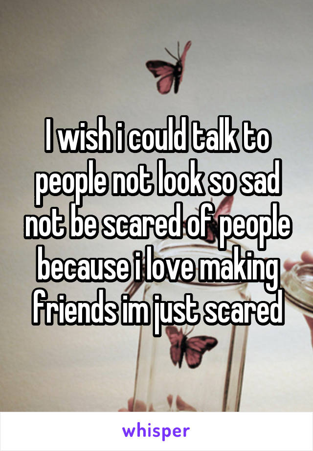 I wish i could talk to people not look so sad not be scared of people because i love making friends im just scared