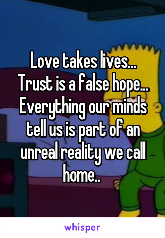 Love takes lives...
Trust is a false hope...
Everything our minds tell us is part of an unreal reality we call home.. 