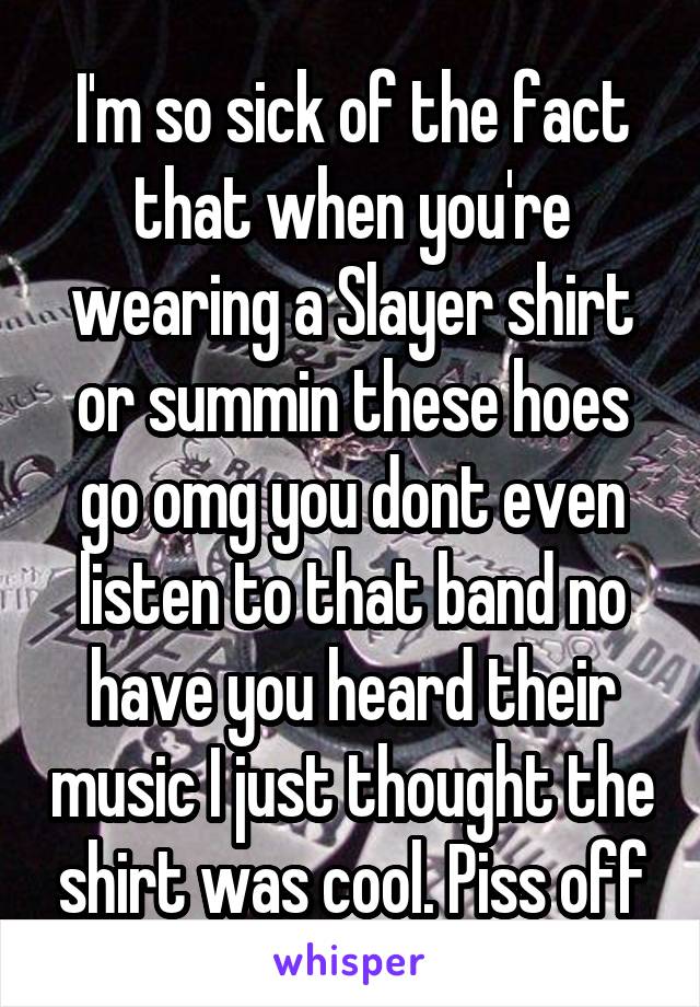 I'm so sick of the fact that when you're wearing a Slayer shirt or summin these hoes go omg you dont even listen to that band no have you heard their music I just thought the shirt was cool. Piss off