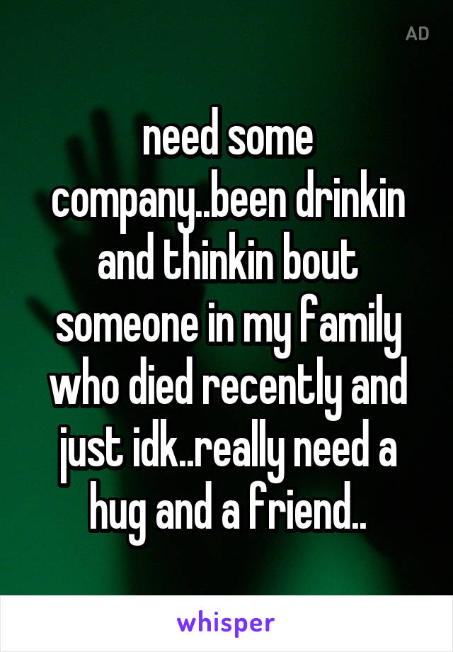 need some company..been drinkin and thinkin bout someone in my family who died recently and just idk..really need a hug and a friend..