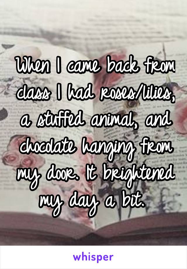 When I came back from class I had roses/lilies, a stuffed animal, and chocolate hanging from my door. It brightened my day a bit. 