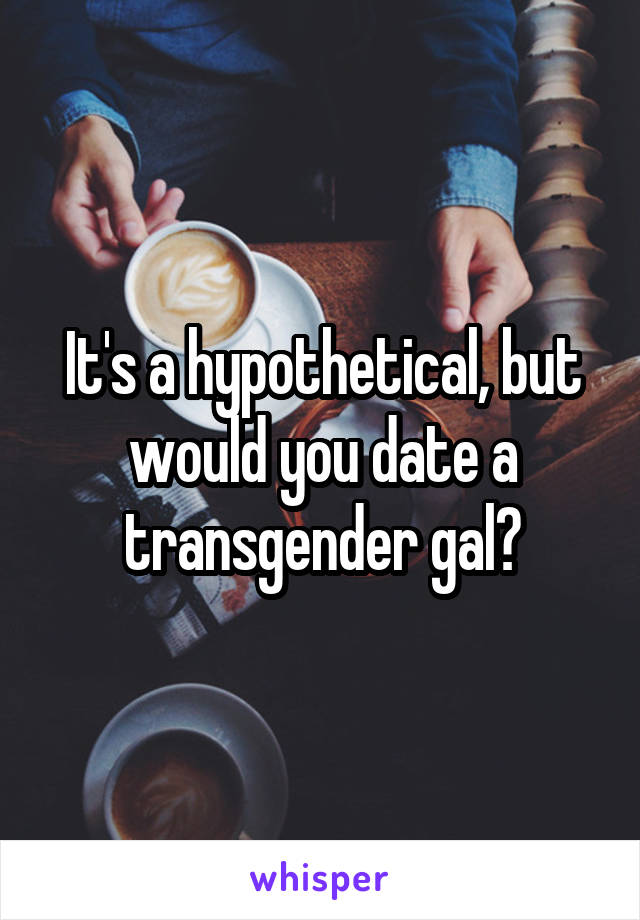 It's a hypothetical, but would you date a transgender gal?