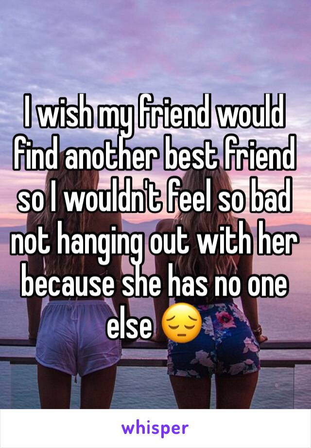 I wish my friend would find another best friend so I wouldn't feel so bad not hanging out with her because she has no one else 😔