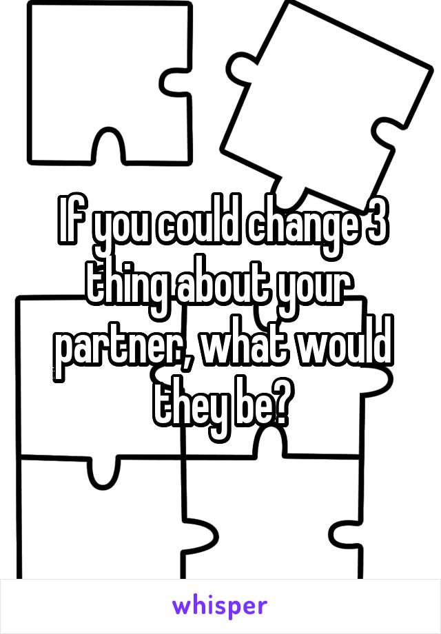 If you could change 3 thing about your 
partner, what would they be?