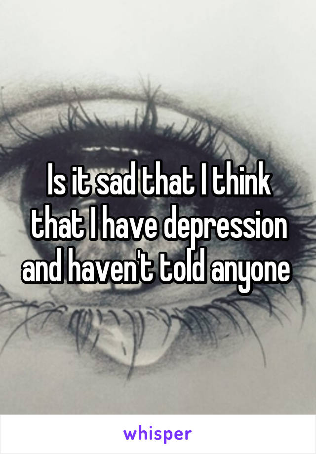 Is it sad that I think that I have depression and haven't told anyone 