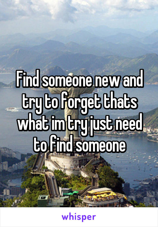 Find someone new and try to forget thats what im try just need to find someone