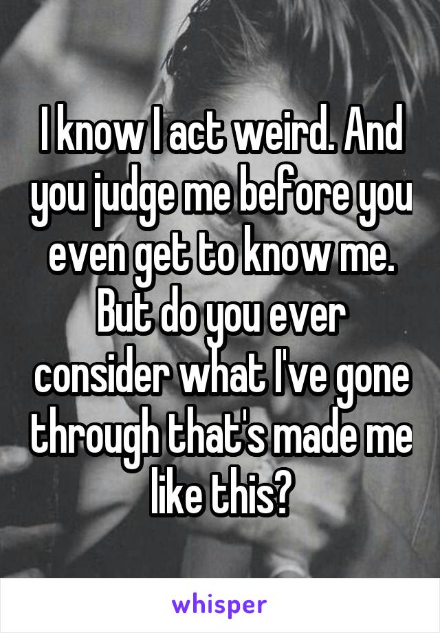 I know I act weird. And you judge me before you even get to know me. But do you ever consider what I've gone through that's made me like this?