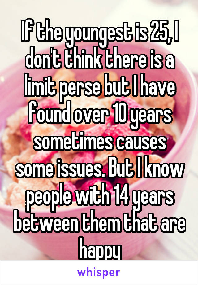 If the youngest is 25, I don't think there is a limit perse but I have found over 10 years sometimes causes some issues. But I know people with 14 years between them that are happy