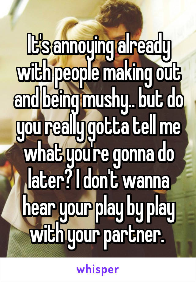 It's annoying already with people making out and being mushy.. but do you really gotta tell me what you're gonna do later? I don't wanna hear your play by play with your partner. 