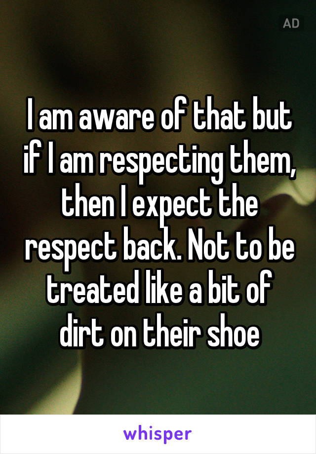 I am aware of that but if I am respecting them, then I expect the respect back. Not to be treated like a bit of dirt on their shoe