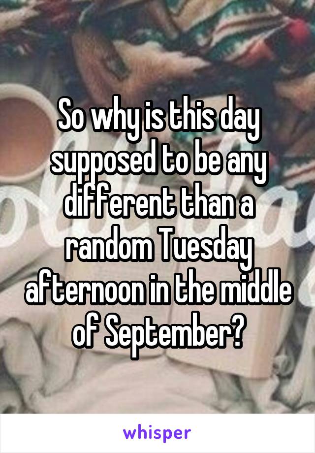 So why is this day supposed to be any different than a random Tuesday afternoon in the middle of September?