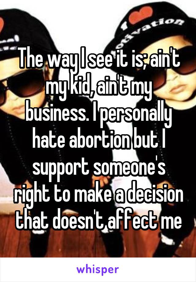 The way I see it is; ain't my kid, ain't my business. I personally hate abortion but I support someone's right to make a decision that doesn't affect me