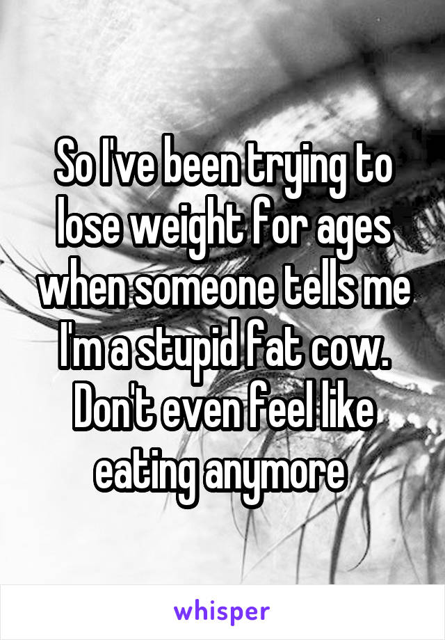 So I've been trying to lose weight for ages when someone tells me I'm a stupid fat cow. Don't even feel like eating anymore 