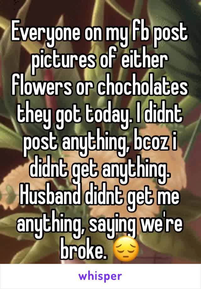 Everyone on my fb post pictures of either flowers or chocholates they got today. I didnt post anything, bcoz i didnt get anything. Husband didnt get me anything, saying we're broke. 😔