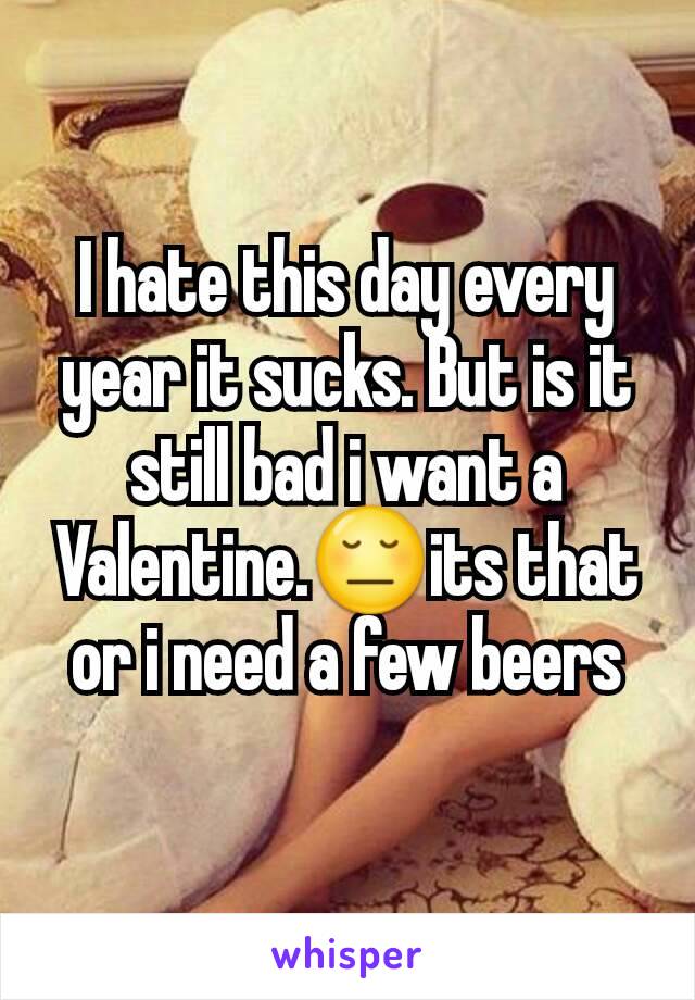 I hate this day every year it sucks. But is it still bad i want a Valentine.😔its that or i need a few beers