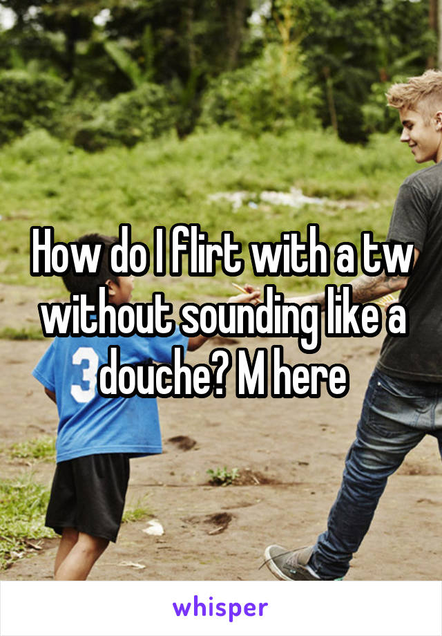 How do I flirt with a tw without sounding like a douche? M here