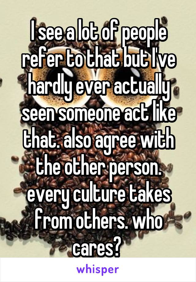 I see a lot of people refer to that but I've hardly ever actually seen someone act like that. also agree with the other person. every culture takes from others. who cares? 