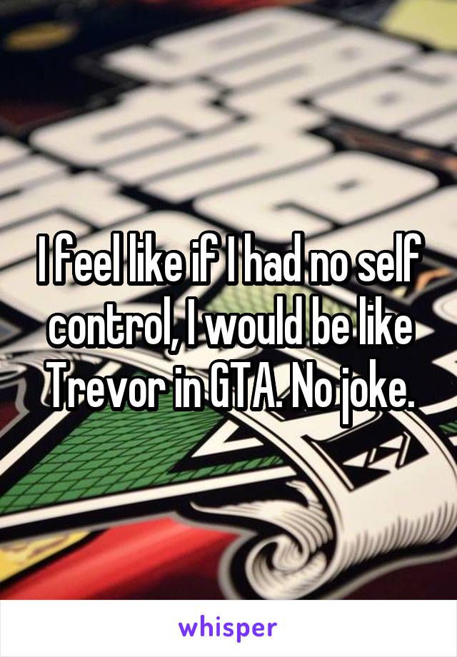 I feel like if I had no self control, I would be like Trevor in GTA. No joke.