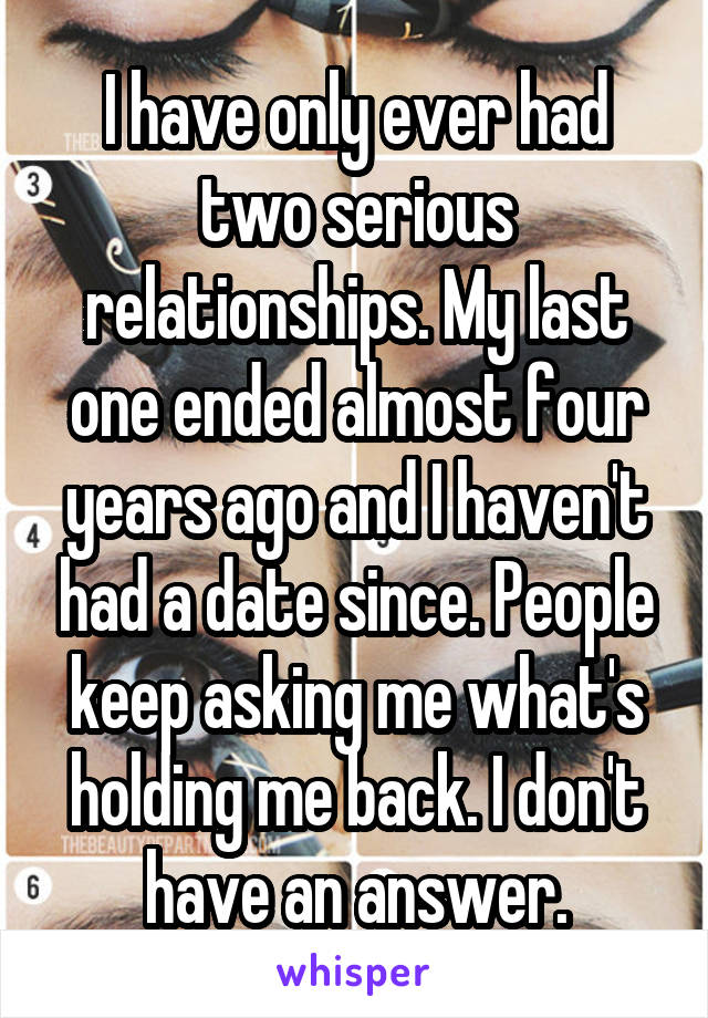 I have only ever had two serious relationships. My last one ended almost four years ago and I haven't had a date since. People keep asking me what's holding me back. I don't have an answer.