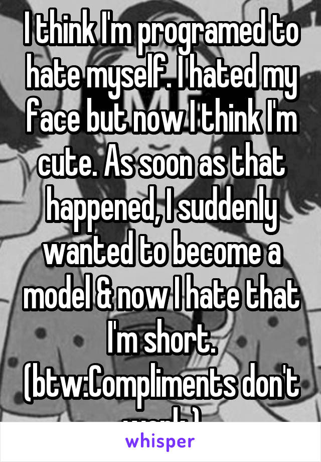 I think I'm programed to hate myself. I hated my face but now I think I'm cute. As soon as that happened, I suddenly wanted to become a model & now I hate that I'm short. (btw:Compliments don't work.)