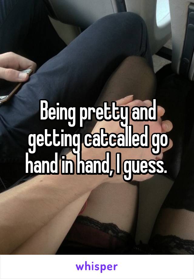 Being pretty and getting catcalled go hand in hand, I guess. 