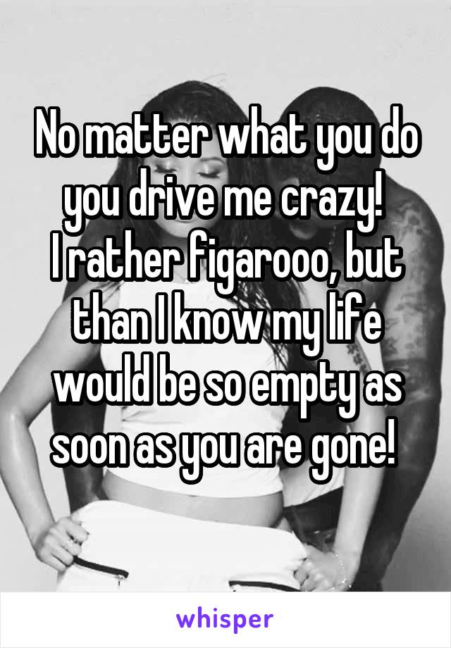 No matter what you do you drive me crazy! 
I rather figarooo, but than I know my life would be so empty as soon as you are gone! 
