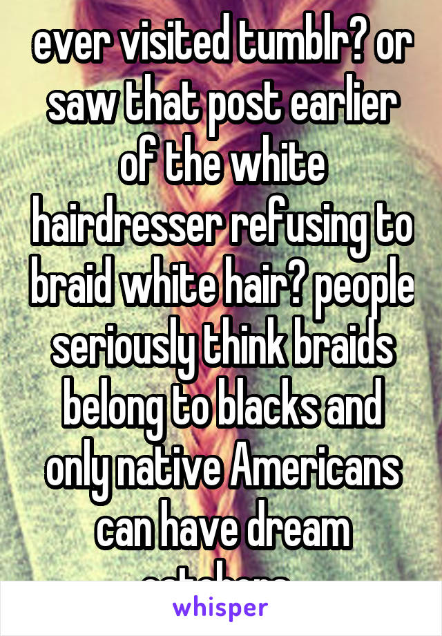 ever visited tumblr? or saw that post earlier of the white hairdresser refusing to braid white hair? people seriously think braids belong to blacks and only native Americans can have dream catchers. 