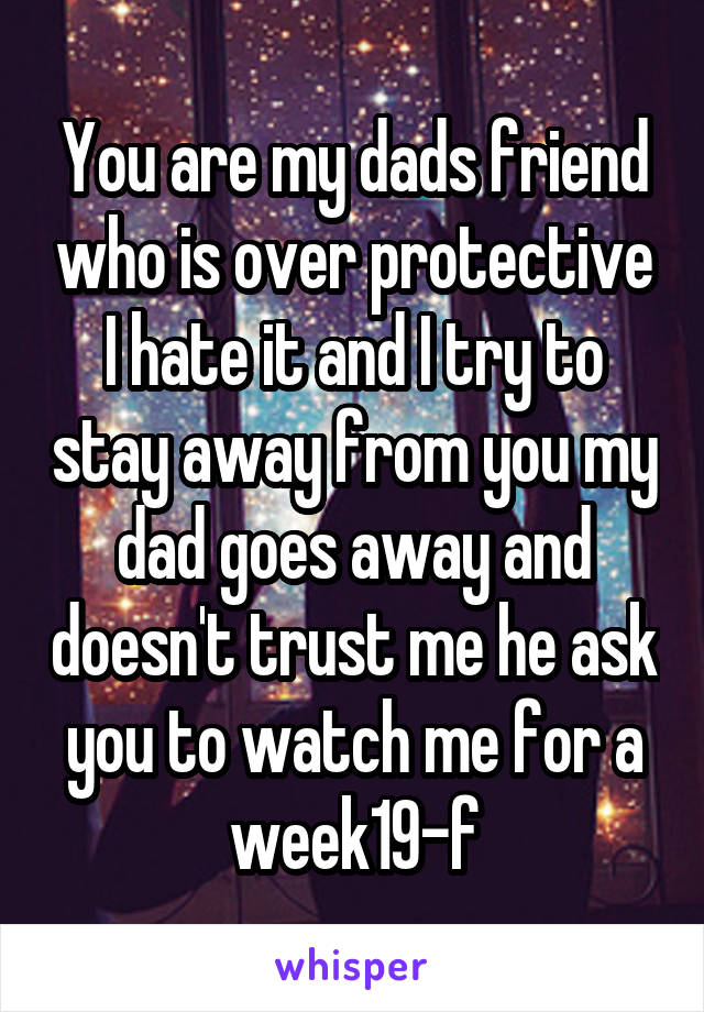 You are my dads friend who is over protective I hate it and I try to stay away from you my dad goes away and doesn't trust me he ask you to watch me for a week19-f