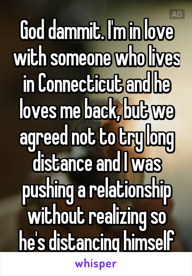 God dammit. I'm in love with someone who lives in Connecticut and he loves me back, but we agreed not to try long distance and I was pushing a relationship without realizing so he's distancing himself