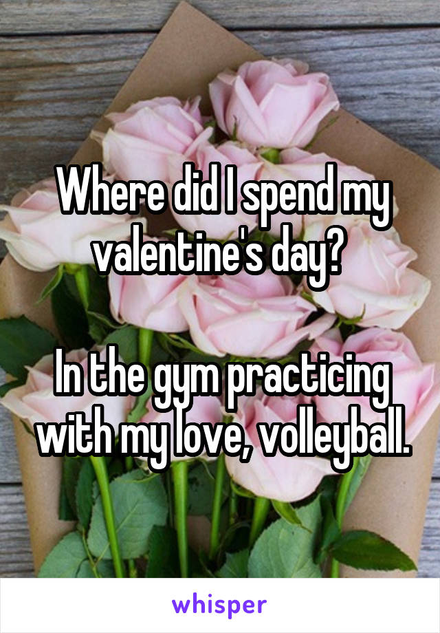 Where did I spend my valentine's day? 

In the gym practicing with my love, volleyball.