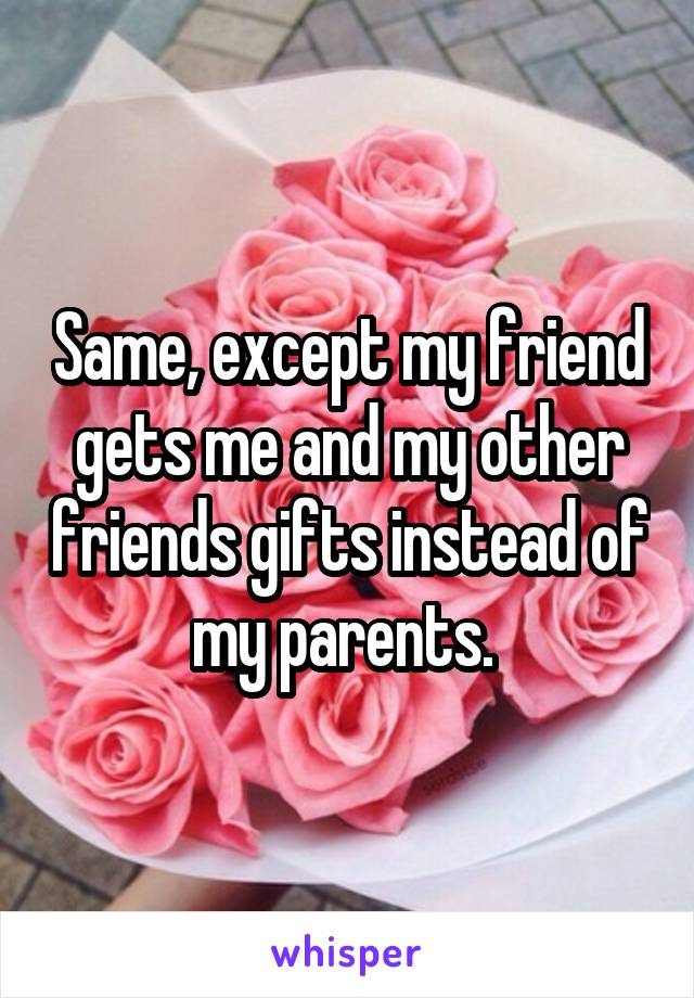 Same, except my friend gets me and my other friends gifts instead of my parents. 