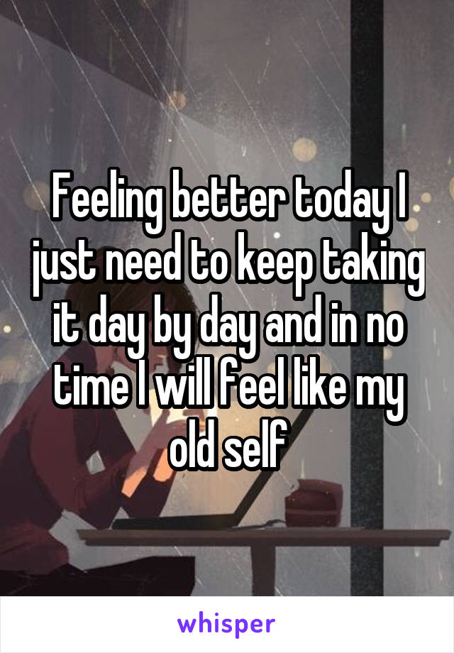 Feeling better today I just need to keep taking it day by day and in no time I will feel like my old self