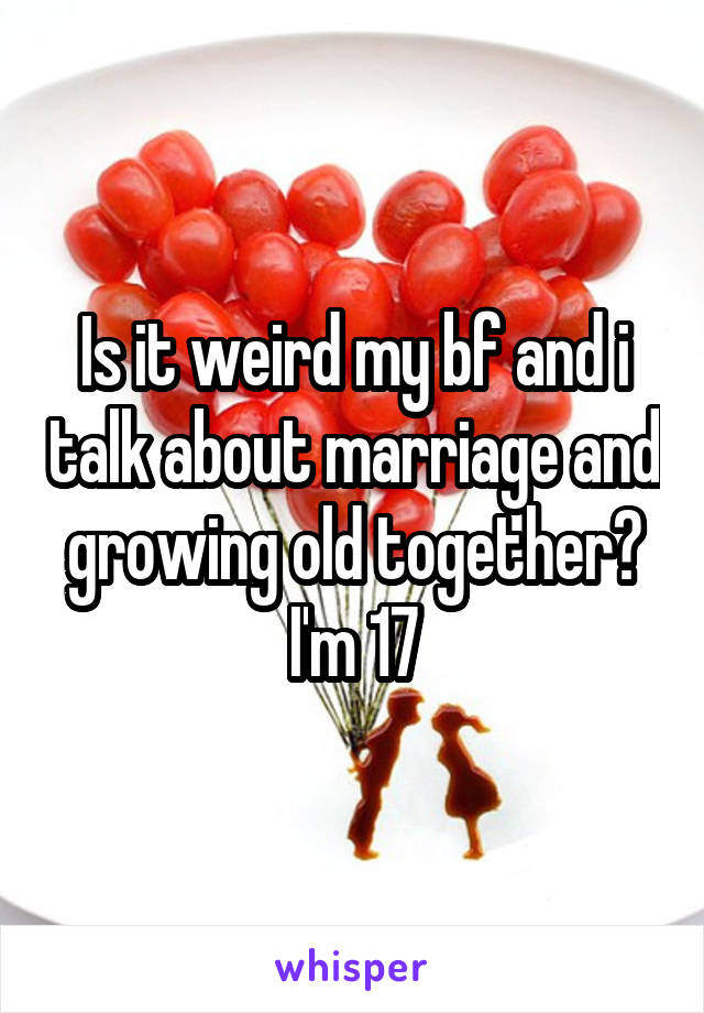 Is it weird my bf and i talk about marriage and growing old together? I'm 17