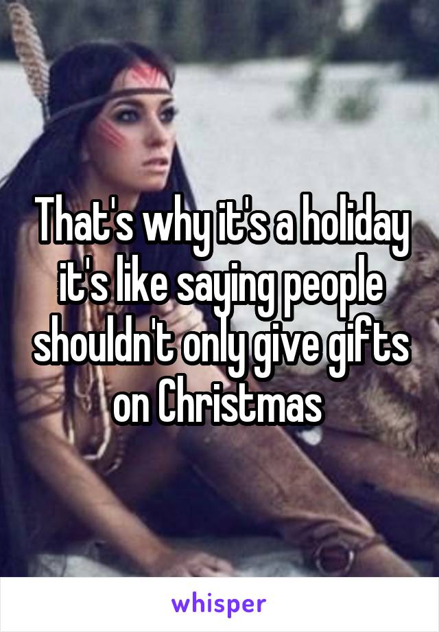 That's why it's a holiday it's like saying people shouldn't only give gifts on Christmas 