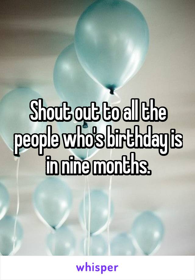 Shout out to all the people who's birthday is in nine months.